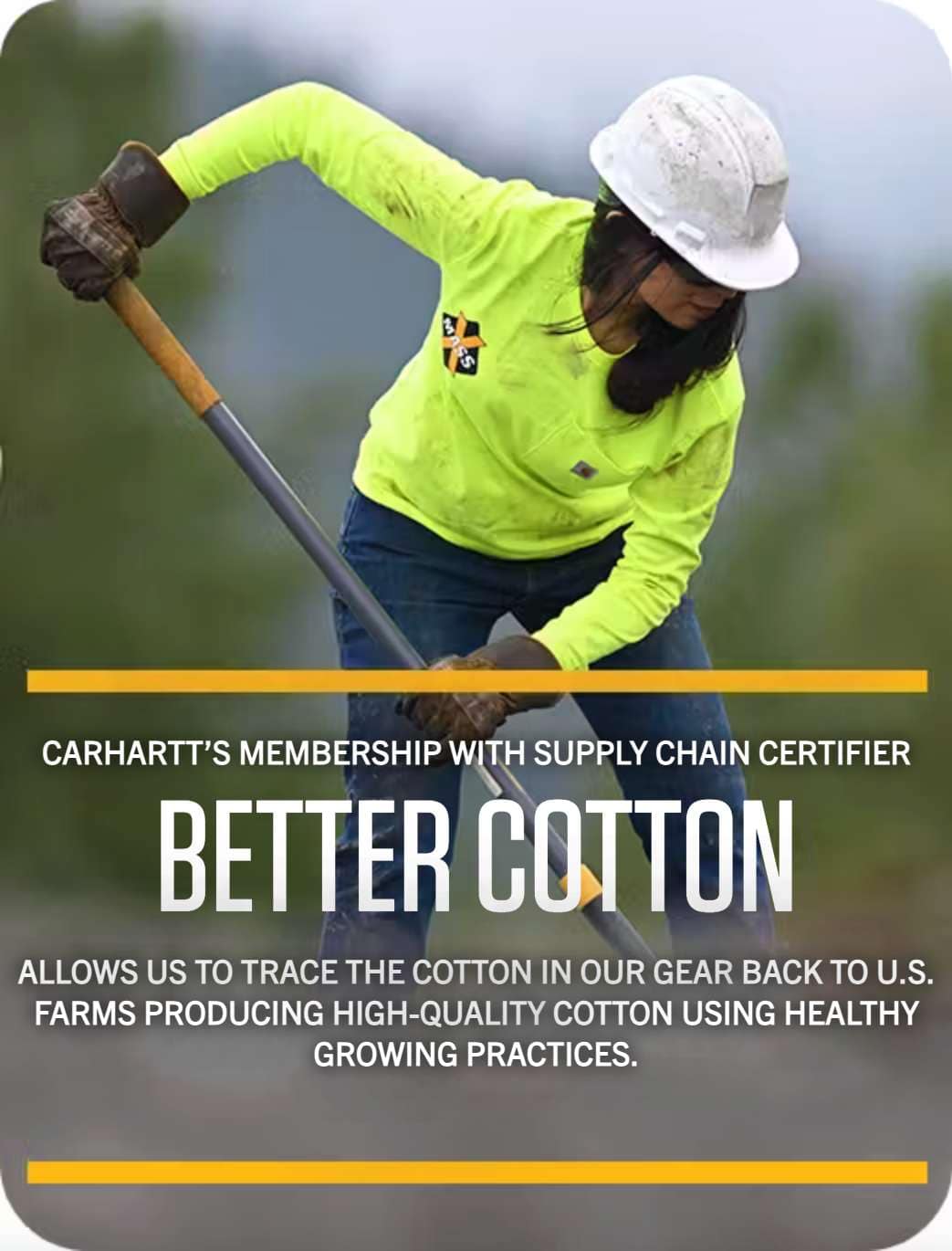 CARHARTT MEMBERSHIP WITH SUPPLY CHAIN CERTIFIER: BETTER COTTON ALLOWS US TO TRACE THE COTTON IN OUR GEAR BACK TO U.S. FARMS PRODUCING HIGH-QUALITY COTTON USING HEALTHY GROWING PRACTICES.